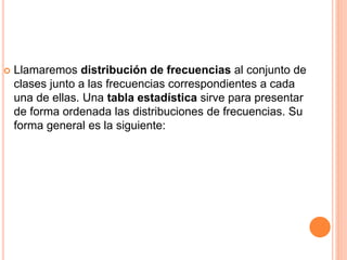  Llamaremos distribución de frecuencias al conjunto de 
clases junto a las frecuencias correspondientes a cada 
una de ellas. Una tabla estadística sirve para presentar 
de forma ordenada las distribuciones de frecuencias. Su 
forma general es la siguiente: 
 