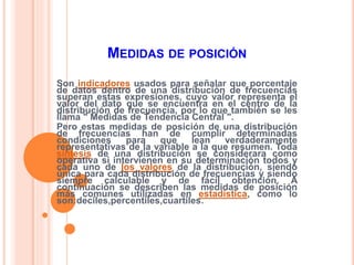 MEDIDAS DE POSICIÓN 
Son indicadores usados para señalar que porcentaje 
de datos dentro de una distribución de frecuencias 
superan estas expresiones, cuyo valor representa el 
valor del dato que se encuentra en el centro de la 
distribución de frecuencia, por lo que también se les 
llama " Medidas de Tendencia Central ". 
Pero estas medidas de posición de una distribución 
de frecuencias han de cumplir determinadas 
condiciones para que lean verdaderamente 
representativas de la variable a la que resumen. Toda 
síntesis de una distribución se considerara como 
operativa si intervienen en su determinación todos y 
cada uno de los valores de la distribución, siendo 
única para cada distribución de frecuencias y siendo 
siempre calculable y de fácil obtención. A 
continuación se describen las medidas de posición 
más comunes utilizadas en estadística, como lo 
son:deciles,percentiles,cuartiles. 
 