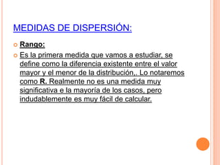 MEDIDAS DE DISPERSIÓN: 
 Rango: 
 Es la primera medida que vamos a estudiar, se 
define como la diferencia existente entre el valor 
mayor y el menor de la distribución,. Lo notaremos 
como R. Realmente no es una medida muy 
significativa e la mayoría de los casos, pero 
indudablemente es muy fácil de calcular. 
 