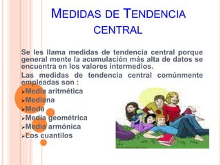 MEDIDAS DE TENDENCIA 
CENTRAL 
Se les llama medidas de tendencia central porque 
general mente la acumulación más alta de datos se 
encuentra en los valores intermedios. 
Las medidas de tendencia central comúnmente 
empleadas son : 
Media aritmética 
Mediana 
Moda 
Media geométrica 
Media armónica 
Los cuantilos 
 