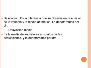  Desviación: Es la diferencia que se observa entre el valor 
de la variable y la media aritmética. La denotaremos por 
di . 
Desviaciòn media. 
 Es la media de los valores absolutos de las 
desviaciones, y la denotaremos por dm. 
 