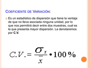 COEFICIENTE DE VARIACIÓN: 
 Es un estadístico de dispersión que tiene la ventaja 
de que no lleva asociada ninguna unidad, por lo 
que nos permitirá decir entre dos muestras, cual es 
la que presenta mayor dispersión. La denotaremos 
por C.V. 
 