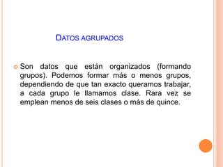 DATOS AGRUPADOS 
 Son datos que están organizados (formando 
grupos). Podemos formar más o menos grupos, 
dependiendo de que tan exacto queramos trabajar, 
a cada grupo le llamamos clase. Rara vez se 
emplean menos de seis clases o más de quince. 
 