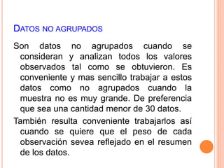 DATOS NO AGRUPADOS 
Son datos no agrupados cuando se 
consideran y analizan todos los valores 
observados tal como se obtuvieron. Es 
conveniente y mas sencillo trabajar a estos 
datos como no agrupados cuando la 
muestra no es muy grande. De preferencia 
que sea una cantidad menor de 30 datos. 
También resulta conveniente trabajarlos así 
cuando se quiere que el peso de cada 
observación sevea reflejado en el resumen 
de los datos. 
 