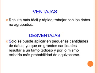 VENTAJAS 
Resulta más fácil y rápido trabajar con los datos 
no agrupados. 
DESVENTAJAS 
Solo se puede aplicar en pequeñas cantidades 
de datos, ya que en grandes cantidades 
resultaría un tanto tedioso y por lo mismo 
existiría más probabilidad de equivocarse. 
