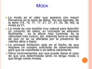 MODA 
 La moda es el valor que aparece con mayor 
frecuencia en la serie de datos. Así por ejemplo, de 
la serie {14, 15, 17, 17, 21, 21, 21, 33, 36, 40}, la 
moda es 21. 
 La moda es una medida muy natural para describir 
un conjunto de datos; su concepto se adquiere 
fácilmente : es la altura más corriente, es la 
velocidad más común, etc. Además tiene la ventaja 
de que no se ve afectada por la presencia de 
valores altos o bajos. 
 La principal limitación esta en el hecho de que 
requiere un número suficiente de observaciones 
para que se manifieste o se defina claramente. 
 Otros inconvenientes son que puede darse el caso 
de que una determinada serie no tenga moda o 
que tenga varias modas. 
 