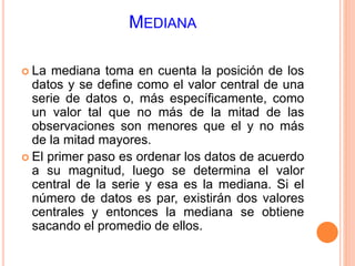 MEDIANA 
 La mediana toma en cuenta la posición de los 
datos y se define como el valor central de una 
serie de datos o, más específicamente, como 
un valor tal que no más de la mitad de las 
observaciones son menores que el y no más 
de la mitad mayores. 
 El primer paso es ordenar los datos de acuerdo 
a su magnitud, luego se determina el valor 
central de la serie y esa es la mediana. Si el 
número de datos es par, existirán dos valores 
centrales y entonces la mediana se obtiene 
sacando el promedio de ellos. 
 