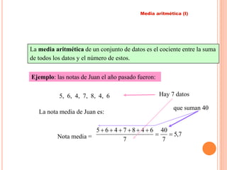 Media aritmética (I) 
La media aritmética de un conjunto de datos es el cociente entre la suma 
de todos los datos y el número de estos. 
Ejemplo: las notas de Juan el año pasado fueron: 
5, 6, 4, 7, 8, 4, 6 
La nota media de Juan es: 
Hay 7 datos 
40 
5 6 4 7 8 4 6 
Nota media = 5,7 
7 
7 
  
      
que suman 40 
 