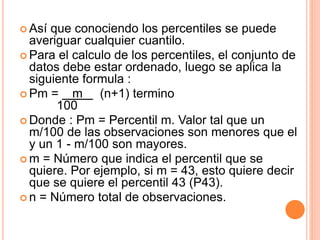  Así que conociendo los percentiles se puede 
averiguar cualquier cuantilo. 
 Para el calculo de los percentiles, el conjunto de 
datos debe estar ordenado, luego se aplica la 
siguiente formula : 
Pm = m (n+1) termino 
100 
Donde : Pm = Percentil m. Valor tal que un 
m/100 de las observaciones son menores que el 
y un 1 - m/100 son mayores. 
m = Número que indica el percentil que se 
quiere. Por ejemplo, si m = 43, esto quiere decir 
que se quiere el percentil 43 (P43). 
 n = Número total de observaciones. 
 