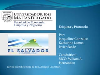 Etiqueta y Protocolo

                                                Por:
                                                Jacqueline González
                                                Katherine Lemus
                                                Javier Saade

                                                Catedrático:
                                                MCO. Wiliam A.
                                                Hernández
Jueves 01 de diciembre de 2011, Antiguo Cuscatlán.
 
