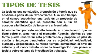 TIPOS DE TESIS
La tesis es una conclusión, proposición o teoría que se
sostiene a partir de un razonamiento. Al mismo tiem...