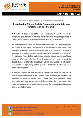  
https://www.facebook.com/LeadershipForumGalicia
http://www.leadershipforumgalicia.com/
http://es.linkedin.com/pub/leadership-forum-galicia/36/590/907
Se celebrará en el Restaurante DOMUS, previa inscripción y con aforo limitado
l Leadership Fórum Galicia “Un evento optimista que
fomentará el positivismo”
A Coruña, 29 febrero de 2012 – El I Leadership Fórum Galicia se ha
presentado esta mañana en la sede de la Fundación Novacaixagalicia de A
Coruña, lugar donde se celebrará durante los días 9 y 10 de marzo.
En esta presentación ante los medios de comunicación, el Director Ejecutivo
del Fórum, Tomás Arrojo ha destacado la importancia de este evento “que
convertirá a la ciudad durante dos días no sólo en el centro del coaching y el
liderazgo, sino también de otras disciplinas como el mentoring o el branding”.
El Leadership Fórum Galicia parte de una iniciativa privada que comenzó hace
ahora un año y con intención de continuidad. Así, el evento se celebrará
durante 5 años en diferentes ciudades de Galicia comenzando por A Coruña y
continuando por Vigo. Arrojo señala que este I Leadership “sentará las bases
de un evento de éxito”.
El principal objetivo de este encuentro internacional tiene que ver con su
utilidad y aprovechamiento. Nace con una doble intención: por un lado la de
que todos los asistentes saquen provecho llevándose consigo el desarrollo de
sus propias virtudes y por otro lado, la de fomentar las relaciones profesionales
y el crecimiento dentro de las propias empresas. De momento ya está cubierto
más de la mitad del aforo.
 