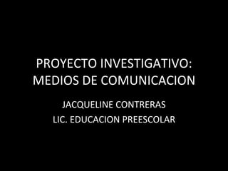 PROYECTO INVESTIGATIVO: MEDIOS DE COMUNICACION JACQUELINE CONTRERAS LIC. EDUCACION PREESCOLAR 