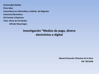 Universidad Galileo
Fisicc-Idea
Licenciatura en Informática y Admón. de Negocios
Comercio Electrónico
CEI Central a Distancia
Tutor: Elena de Fernández
        Alfredo Mazariegos


                    Investigación “Medios de pago, dinero
                             electrónico o digital




                                                   Edward Estuardo Cifuentes de la Roca
                                                                          IDE 0012306
 