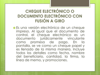CHEQUE ELECTRÓNICO O DOCUMENTO ELECTRÓNICO CON FUSIÓN A GIROEs una versión electrónica de un cheque impreso. Al igual que el documento de control, el cheque electrónico es un documento jurídicamente vinculante como promesa de pago. En la pantalla, se ve como un cheque papel y es llenado de la misma manera. Incluye todos los detalles como fecha, nombre del beneficiario, cantidad, la firma, la línea de memo, y promociones. 