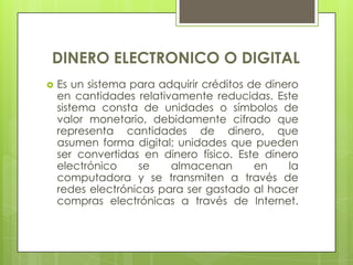 DINERO ELECTRONICO O DIGITALEs un sistema para adquirir créditos de dinero en cantidades relativamente reducidas. Este sistema consta de unidades o símbolos de valor monetario, debidamente cifrado que representa cantidades de dinero, que asumen forma digital; unidades que pueden ser convertidas en dinero físico. Este dinero electrónico se almacenan en la computadora y se transmiten a través de redes electrónicas para ser gastado al hacer compras electrónicas a través de Internet.