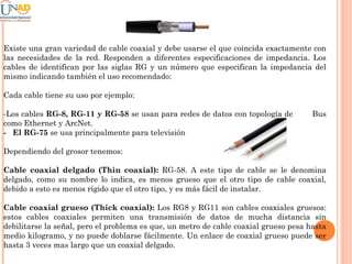 Existe una gran variedad de cable coaxial y debe usarse el que coincida exactamente con
las necesidades de la red. Responden a diferentes especificaciones de impedancia. Los
cables de identifican por las siglas RG y un número que especifican la impedancia del
mismo indicando también el uso recomendado:
Cada cable tiene su uso por ejemplo:
-Los cables RG-8, RG-11 y RG-58 se usan para redes de datos con topología de
como Ethernet y ArcNet.
- El RG-75 se usa principalmente para televisión

Bus

Dependiendo del grosor tenemos:
Cable coaxial delgado (Thin coaxial): RG-58. A este tipo de cable se le denomina
delgado, como su nombre lo indica, es menos grueso que el otro tipo de cable coaxial,
debido a esto es menos rígido que el otro tipo, y es más fácil de instalar.
Cable coaxial grueso (Thick coaxial): Los RG8 y RG11 son cables coaxiales gruesos:
estos cables coaxiales permiten una transmisión de datos de mucha distancia sin
debilitarse la señal, pero el problema es que, un metro de cable coaxial grueso pesa hasta
medio kilogramo, y no puede doblarse fácilmente. Un enlace de coaxial grueso puede ser
hasta 3 veces mas largo que un coaxial delgado.

 