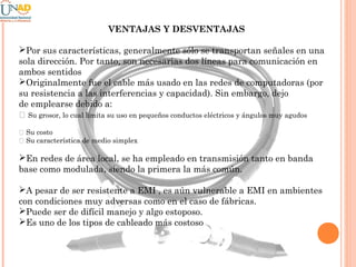 VENTAJAS Y DESVENTAJAS
Por sus características, generalmente sólo se transportan señales en una
sola dirección. Por tanto, son necesarias dos líneas para comunicación en
ambos sentidos
Originalmente fue el cable más usado en las redes de computadoras (por
su resistencia a las interferencias y capacidad). Sin embargo, dejo
de emplearse debido a:
􀂉 Su grosor, lo cual limita su uso en pequeños conductos eléctricos y ángulos muy agudos
􀂉 Su costo
􀂉 Su característica de medio simplex

En redes de área local, se ha empleado en transmisión tanto en banda
base como modulada, siendo la primera la más común.
A pesar de ser resistente a EMI , es aún vulnerable a EMI en ambientes
con condiciones muy adversas como en el caso de fábricas.
Puede ser de difícil manejo y algo estoposo.
Es uno de los tipos de cableado más costoso

 