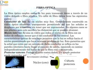 FIBRA OPTICA
La fibra óptica emplea ondas de luz para transmitir datos a través de un
vidrio delgado o fibra plástica. Un cable de fibra óptica tiene las siguientes
partes:
Conductor de luz: Es un núcleo muy fino. Generalmente construido en
vidrio óptico altamente transparente permitiendo así que las señales se
desplacen por kilómetros sin tener que ser regeneradas. En algunos casos se
usa plástico pero esto sacrifica las distancias que se pueden alcanzar.
Manto interno: Es una en vidrio que rodea el núcleo de la fibra con un
índice de reflexión menor que el del conductor de luz central. Las
características ópticas de esta capa permiten que la luz se refleje hacia el
núcleo garantizando que haya mínimas pérdidas de luz. Esto garantiza que
la señal que entra por un extremo de dicho conductor se refleja en las
paredes interiores hasta llegar al extremo de salida, siguiendo su camino
independientemente del hecho de que la fibra esté o no curvada.
Protector externo: Protege el cable contra daños. Un simple protector
puede reguardar múltiples fibras teniendo así un cable multifibra.

 
