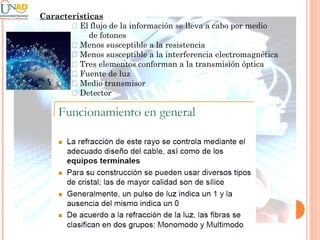 Características
􀂄 El flujo de la información se lleva a cabo por medio
de fotones
􀂄 Menos susceptible a la resistencia
􀂄 Menos susceptible a la interferencia electromagnética
􀂄 Tres elementos conforman a la transmisión óptica
􀂄 Fuente de luz
􀂄 Medio transmisor
􀂄 Detector

 