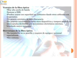 Ventajas de la fibra óptica
•Muy alto ancho de banda
•Inmune a EMI.
•Pueden usarse con seguridad en ambientes donde otros cableados son
inoperantes.
•No genera emisiones de radio frecuencia.
•No generan interferencias sobre otros dispositivos y tampoco pueden ser
interceptadas fácilmente por mecanismos electrónicos externos,
brindando mayor seguridad.
Desventajas de la fibra óptica
•Su instalación no es sencilla y requiere de equipos y personal
especializado
•Son costosas.

 