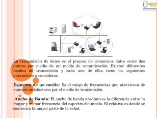 La transmisión de datos es el proceso de comunicar datos entre dos
puntos por medio de un medio de comunicación. Existen diferentes
medios de transmisión y cada uno de ellos tiene los siguientes
parámetros a considerar:
Espectro de un medio: Es el rango de frecuencias que atraviesan de
manera satisfactoria por el medio de transmisión.
Ancho de Banda: El ancho de banda absoluto es la diferencia entre la
mayor y menor frecuencia del espectro del medio. El relativo es donde se
concentra la mayor parte de la señal.

 