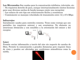 Las Microondas Son usadas para la comunicación telefónica, televisión, etc.
􀂄 No requieren derecho de paso, aunque internacionalmente existen licencias
para usar diversos anchos de banda (aunque existe una excepción)
􀂄 Los enlaces de este tipo son relativamente fáciles y económicos
􀂄 Comúnmente se manejan velocidades de transmisión entre 12 y 274 Mbps
Infrarrojos
Inicialmente usados para controles remotos. Tiene como ventaja que son
portables (no requieren antena) y son económicos. No obstante no
atraviesan obstáculos y son sensibles a la orientación del emisor y del
receptor.

Láser
Permite enviar información a través del aire sin requerir de canales de
fibra. Permite la comunicación a grandes distancias pero requiere línea
de vista y pueden ser afectadas por condiciones atmosféricas como la
niebla.

 