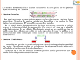 Los medios de transmisión se pueden clasificar de manera global en dos grandes
tipos: Guiados y No Guiados.


Medios Guiados
Los medios guiados se caracterizan porque confinan los datos a caminos físicos
específicos. Ejemplos de medios guiados son los cables y los medios de fibra
óptica. Los sistemas de TV por cable usan medios guiados.
Es tal vez el medio de comunicación de datos más usado, en razón a su bajo
costo y a la buena calidad de transmisión. En general, el cable es la elección
más lógica dentro de un edificio. No obstante, puede no ser posible enviar un
cable entre dos edificios que están en lados opuestos de una vía pública o en
circunstancias más complejas como cuando se encuentran en diferentes
continentes!!!



Medios No Guiados
Los medios no guiados transmiten los datos a través del espacio sin necesidad
de cables. Ejemplos de medios no guiados son los sistemas de televisión radio
difundidos y los sistemas de telefonía celular.
Se basan en el uso del espectro electromagnético, por lo que cuentan con un
ancho de banda prácticamente ilimitado.

 