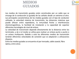 MEDIOS
GUIADOS
Los medios de transmisión guiados están constituidos por un cable que se
encarga de la conducción (o guiado) de las señales desde un extremo al otro.
Las principales características de los medios guiados son el tipo de conductor
utilizado, la velocidad máxima de transmisión, las distancias máximas que
puede ofrecer entre repetidores, la inmunidad frente a interferencias
electromagnéticas, la facilidad de instalación y la capacidad de soportar
diferentes tecnologías de nivel de enlace.
La velocidad de transmisión depende directamente de la distancia entre los
terminales, y de si el medio se utiliza para realizar un enlace punto a punto o
un enlace multipunto. Debido a esto los diferentes medios de transmisión
tendrán diferentes velocidades de conexión que se adaptarán a utilizaciones
dispares.
Entre los medios guiados se encuentra el par trenzado, cable coaxial, fibra
óptica, entre otros

 