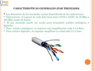 CARACTERISTICAS GENERALES (PAR TRENZADO)
 Las distancias de los trenzados varían dependiendo de las aplicaciones
 Típicamente, el espesor de cada hilo tiene entre 0.016 a 0.036’’ de 16 Mhz a
100 Mhz ancho de banda
 El par trenzado puede ser usado para transmitir señales analógicas o
digitales
 Para señales analógicas, se requiere una amplificación cada 5 ó 6 Kms
 Para señales digitales, se requiere amplificar la señal cada 2 o 3 kms

 