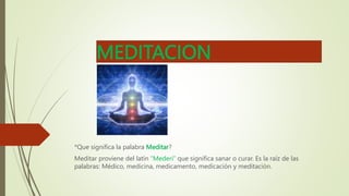 MEDITACION
*Que significa la palabra Meditar?
Meditar proviene del latín “Mederi” que significa sanar o curar. Es la raíz de las
palabras: Médico, medicina, medicamento, medicación y meditación.
 