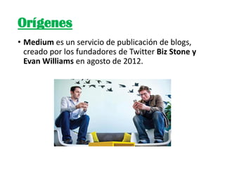 Orígenes
• Medium es un servicio de publicación de blogs,
creado por los fundadores de Twitter Biz Stone y
Evan Williams e...