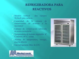 REFRIGERADORA PARA
                    REACTIVOS

   Modelo vertical         dos   cuerpos
    32,36,45 pies cubicos .
   Capacidad de la cámara de
    conservación de acuerdo a la
    necesidad
   Cámara de conservación fabricada
    en acero inoxidable
   Temperatura de trabajo regulable 4°
    C menos a 8° C a mas
   Alarma de temperatura, energía,
    puerta abierta
   Gas refrigerante libre de CFC
 