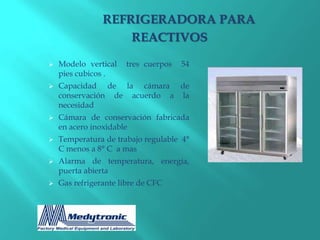REFRIGERADORA PARA
                    REACTIVOS

   Modelo vertical   tres cuerpos   54
    pies cubicos .
   Capacidad de la cámara de
    conservación de acuerdo a la
    necesidad
   Cámara de conservación fabricada
    en acero inoxidable
   Temperatura de trabajo regulable 4°
    C menos a 8° C a mas
   Alarma de temperatura, energía,
    puerta abierta
   Gas refrigerante libre de CFC
 