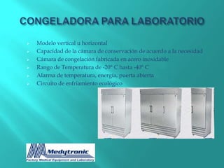    Modelo vertical u horizontal
   Capacidad de la cámara de conservación de acuerdo a la necesidad
   Cámara de congelación fabricada en acero inoxidable
   Rango de Temperatura de -20° C hasta -40° C
   Alarma de temperatura, energía, puerta abierta
   Circuito de enfriamiento ecológico
 