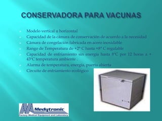    Modelo vertical u horizontal
   Capacidad de la cámara de conservación de acuerdo a la necesidad
   Cámara de congelación fabricada en acero inoxidable
   Rango de Temperatura de +2° C hasta +8° C regulable
   Capacidad de enfriamiento sin energía hasta 8ºC por 12 horas a +
    43ºC temperatura ambiente .
   Alarma de temperatura, energía, puerta abierta
   Circuito de enfriamiento ecológico
 