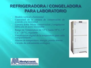    Modelo vertical u horizontal
   Capacidad de la cámara de conservación de
    acuerdo a la necesidad
   Cámara doble Mixta: conservacion /congelación
    fabricada en acero inoxidable
   Rango de Temperatura de +2° C hasta +8° C / 0°
    C a -20 ° C, regulable
   Visualizacion digital de la temperatura para cada
    compartimiento .
   Alarma de temperatura, energía, puerta abierta
   Circuito de enfriamiento ecológico
 