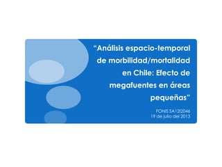 “Análisis espacio-temporal
de morbilidad/mortalidad
en Chile: Efecto de
megafuentes en áreas
pequeñas”
FONIS SA12I2046
19 de julio del 2013
 
