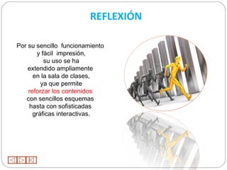 REFLEXIÓN

Por su sencillo funcionamiento
       y fácil impresión,
          su uso se ha
    extendido ampliamente
      en la sala de clases,
         ya que permite
    reforzar los contenidos
   con sencillos esquemas
    hasta con sofisticadas
      gráficas interactivas.
 