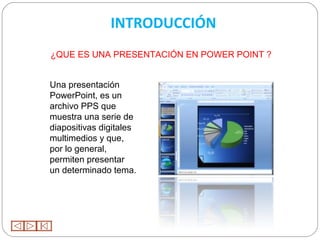 INTRODUCCIÓN
¿QUE ES UNA PRESENTACIÓN EN POWER POINT ?


Una presentación
PowerPoint, es un
archivo PPS que
muestra una serie de
diapositivas digitales
multimedios y que,
por lo general,
permiten presentar
un determinado tema.
 