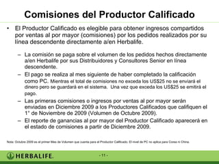 Comisiones del Productor Calificado El Productor Calificado es elegible para obtener ingresos compartidos por ventas al por mayor (comisiones) por los pedidos realizados por su línea descendente directamente a/en Herbalife. La comisión se paga sobre el volumen de los pedidos hechos directamente a/en Herbalife por sus Distribuidores y Consultores Senior en línea descendente. El pago se realiza al mes siguiente de haber completado la calificación como PC.   Mientras el total de comisiones no exceda los US$25 no se enviará el dinero pero se guardará en el sistema.  Una vez que exceda los US$25 se emitirá el pago.   Las primeras comisiones o ingresos por ventas al por mayor serán enviadas en Diciembre 2009 a los Productores Calificados que califiquen el 1° de Noviembre de 2009 (Volumen de Octubre 2009). El reporte de ganancias al por mayor del Productor Calificado aparecerá en el estado de comisiones a partir de Diciembre 2009. Nota: Octubre 2009 es el primer Mes de Volumen que cuenta para el Productor Calificado. El nivel de PC no aplica para Corea ni China. 