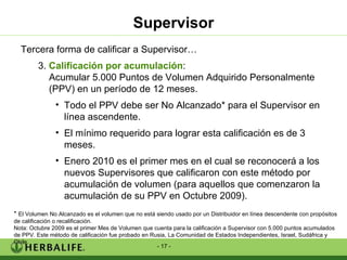 Supervisor Tercera forma de calificar a Supervisor… 3.  Calificación por acumulación :  Acumular 5.000 Puntos de Volumen Adquirido Personalmente (PPV) en un período de 12 meses. Todo el PPV debe ser No Alcanzado* para el Supervisor en línea ascendente. El mínimo requerido para lograr esta calificación es de 3 meses. Enero 2010 es el primer mes en el cual se reconocerá a los nuevos Supervisores que calificaron con este método por acumulación de volumen (para aquellos que comenzaron la acumulación de su PPV en Octubre 2009). *  El Volumen No Alcanzado es el volumen que no está siendo usado por un Distribuidor en línea descendente con propósitos de calificación o recalificación. Nota: Octubre 2009 es el primer Mes de Volumen que cuenta para la calificación a Supervisor con 5.000 puntos acumulados de PPV. Este método de calificación fue probado en Rusia, La Comunidad de Estados Independientes, Israel, Sudáfrica y Chile. 