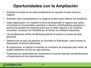Oportunidades con la Ampliación Entender la mecánica de estas ampliaciones te ayudará a hacer crecer tu negocio. Entender cómo incorporarlas en tu negocio es clave para obtener los beneficios. Cada organización, sin importar la forma de desarrollar el negocio que utilice, encontrará en innumerables ocasiones a clientes y Distribuidores prospecto a quienes les gustan los productos pero que no están seguros o se muestran renuentes a avanzar con Herbalife por el tiempo y/o esfuerzo requeridos. Las ampliaciones al Plan de Marketing abrirán la puerta a muchas de esas personas. Desde el día en que una persona se convierte en Distribuidor, podrá revisar su desempeño (Volumen) fácilmente. El compromiso, en tiempo e inversión en inventario de productos para venta, se puede establecer al ritmo de cada persona. Proporciona la oportunidad de incrementar el nivel de retención de Distribuidores y Supervisores en las organizaciones. 