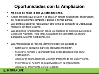 Oportunidades con la Ampliación No dejes de hacer lo que ya estás haciendo. Añade  prácticas que ayuden a la gente en ambas situaciones: construcción del negocio a tiempo completo y planes a tiempo parcial. Los cambios positivos representan otra forma de compartir la Oportunidad Herbalife con toda la gente. Las adiciones funcionarán con todos los métodos de negocio que utilices: Clubes de Nutrición, Plan Total, Evaluación de Bienestar, Desayuno Saludable, Sistema Tradicional, etc. Las Ampliaciones al Plan de Marketing deberían ayudarte a: Estimular el consumo diario de productos Herbalife ® . Mejorar el número y la productividad de los Distribuidores en tu organización. Acelerar la acumulación de Volumen Personal de los Supervisores. Incrementar el número de Supervisores en tu organización. Acelerar el crecimiento de tus Regalías. 