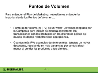Puntos de Volumen Para entender el Plan de Marketing, necesitamos entender la importancia de los Puntos de Volumen… Punto(s) de Volume(n) (PV) es un “valor” universal adoptado por la Compañía para indicar de manera consistente las transacciones con los productos en los diferentes países del mundo en donde Herbalife tiene operaciones. Cuantos más PVs acumules durante un mes, tendrás un mayor descuento, resultando en más ganancias por ventas al por menor al vender los productos a tus clientes. 