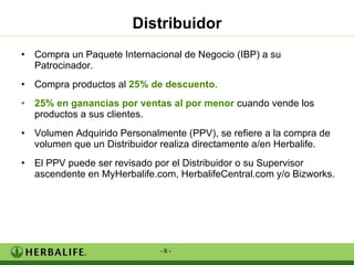 Distribuidor Compra un Paquete Internacional de Negocio (IBP) a su Patrocinador. Compra productos al  25% de descuento. 25%   en ganancias por ventas al por menor  cuando vende los productos a sus clientes. Volumen Adquirido Personalmente (PPV), se refiere a la compra de volumen que un Distribuidor realiza directamente a/en Herbalife. El PPV puede ser revisado por el Distribuidor o su Supervisor ascendente en MyHerbalife.com, HerbalifeCentral.com y/o Bizworks.  