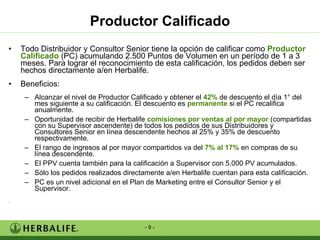 Todo Distribuidor y Consultor Senior tiene la opción de calificar como  Productor Calificado  (PC) acumulando 2.500 Puntos de Volumen en un período de 1 a 3 meses. Para lograr el reconocimiento de esta calificación, los pedidos deben ser hechos directamente a/en Herbalife.  Beneficios: Alcanzar el nivel de Productor Calificado y obtener el  42%  de descuento el día 1° del mes siguiente a su calificación. El descuento es  permanente  si el PC recalifica anualmente. Oportunidad de recibir de Herbalife  comisiones por ventas al por mayor  (compartidas con su Supervisor ascendente) de todos los pedidos de sus Distribuidores y Consultores Senior en línea descendente hechos al 25% y 35% de descuento respectivamente. El rango de ingresos al por mayor compartidos va del  7% al 17%  en compras de su línea descendente.  El PPV cuenta también para la calificación a Supervisor con 5.000 PV acumulados. Sólo los pedidos realizados directamente a/en Herbalife cuentan para esta calificación. PC es un nivel adicional en el Plan de Marketing entre el Consultor Senior y el Supervisor. . Productor Calificado 