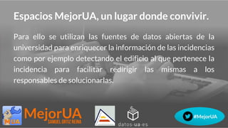 Espacios MejorUA, un lugar donde convivir.
Para ello se utilizan las fuentes de datos abiertas de la
universidad para enriquecer la información de las incidencias
como por ejemplo detectando el edificio al que pertenece la
incidencia para facilitar redirigir las mismas a los
responsables de solucionarlas.
 