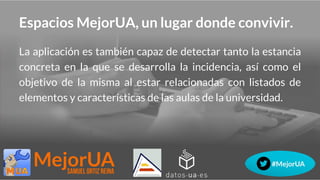 Espacios MejorUA, un lugar donde convivir.
La aplicación es también capaz de detectar tanto la estancia
concreta en la que se desarrolla la incidencia, así como el
objetivo de la misma al estar relacionadas con listados de
elementos y características de las aulas de la universidad.
 
