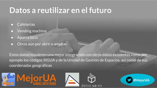 Datos a reutilizar en el futuro
● Cafeterias
● Vending machine
● Aparca bicis
● Otros aún por abrir o ampliar
Estos datos requieren una mejor integración con otros datos existentes como por
ejemplo los códigos SIGUA y de la Unidad de Gestión de Espacios, así como de sus
coordenadas geográficas
 